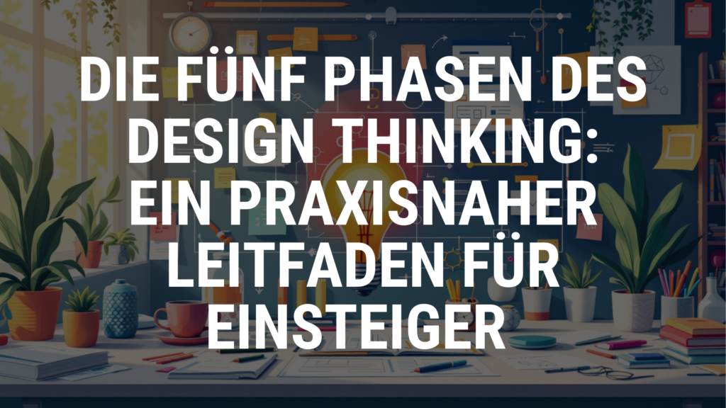 Die fünf Phasen des Design Thinking: Ein praxisnaher Leitfaden für Einsteiger